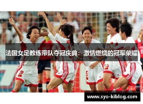 法国女足教练带队夺冠庆典：激情燃烧的冠军荣耀