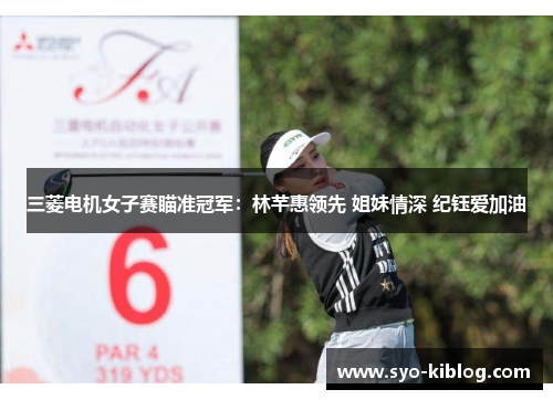 三菱电机女子赛瞄准冠军：林芊惠领先 姐妹情深 纪钰爱加油